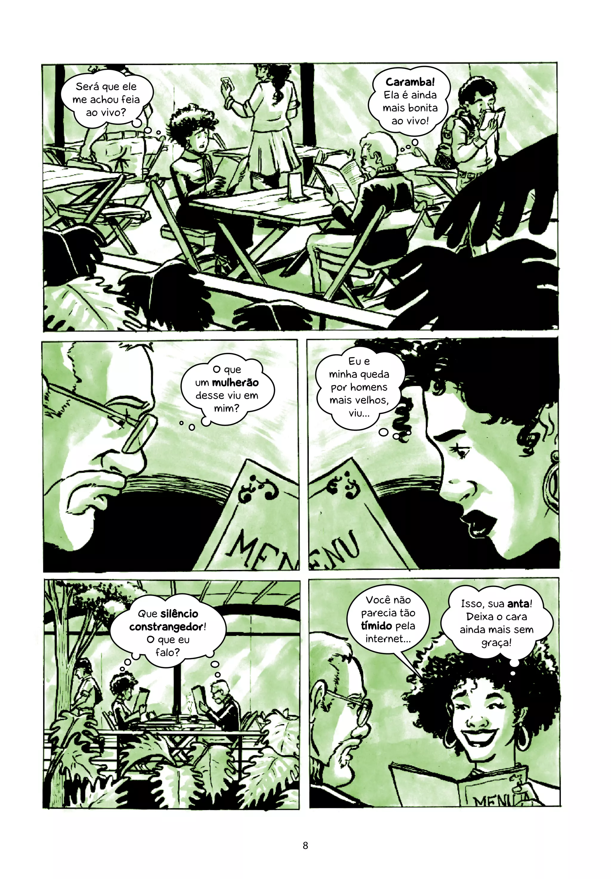 Será que ele                                       Caramba!
me achou feia                                      Ela é ainda
  ao vivo?                                         mais bonita
                                                    ao vivo!




                                            Eu e
                         O que           minha queda
                      um mulherão        por homens
                      desse viu em       mais velhos,
                         mim?               viu...




                                                Você não         Isso, sua anta!
            Que silêncio                       parecia tão        Deixa o cara
           constrangedor!                      tímido pela       ainda mais sem
              O que eu                          internet...          graça!
                falo?




                                     8
 