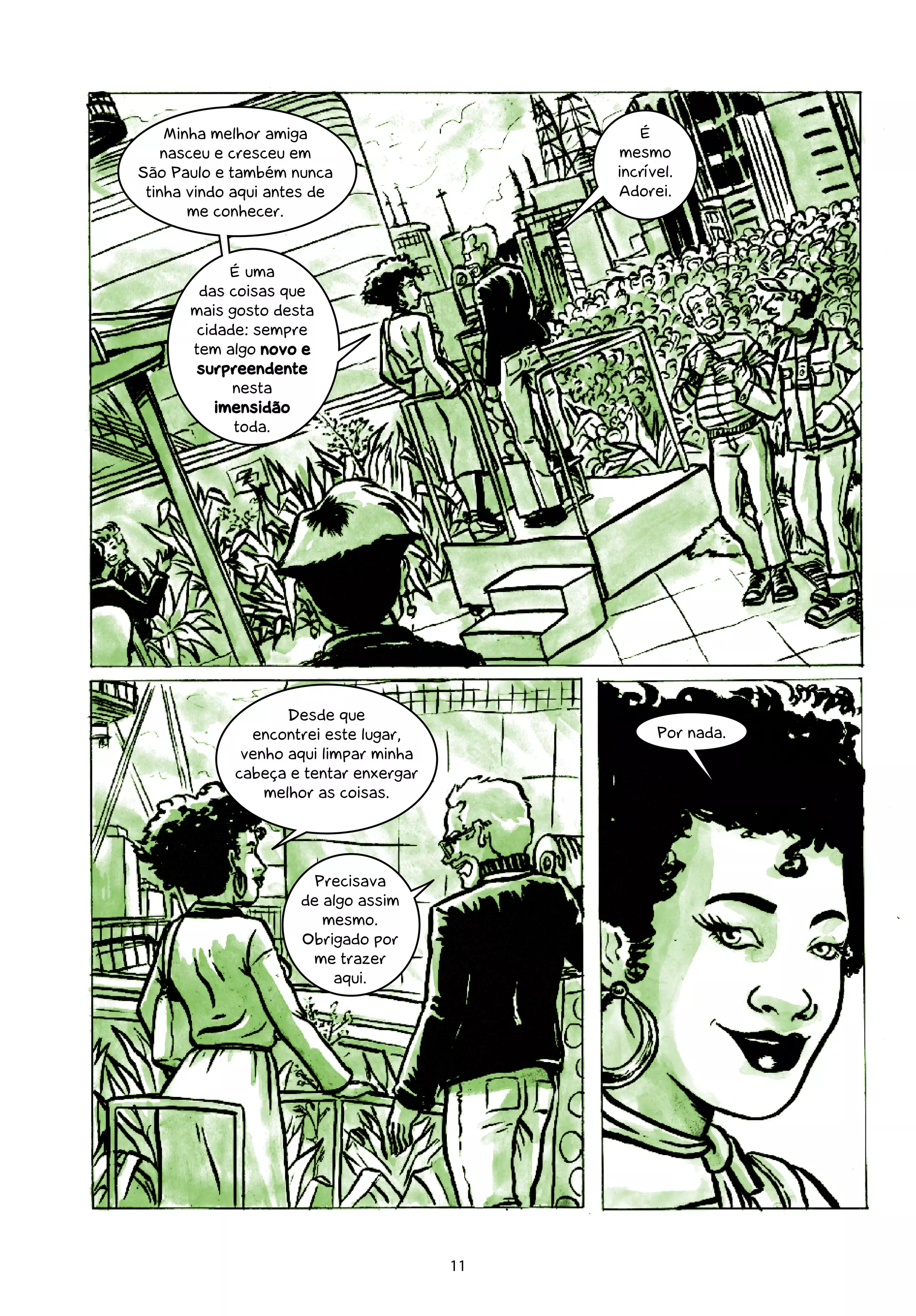 Minha melhor amiga                         É
    nasceu e cresceu em                     mesmo
São Paulo e também nunca                    incrível.
 tinha vindo aqui antes de                  Adorei.
       me conhecer.


             É uma
        das coisas que
       mais gosto desta
        cidade: sempre
       tem algo novo e
        surpreendente
             nesta
           imensidão
             toda.




                   Desde que
              encontrei este lugar,               Por nada.
             venho aqui limpar minha
            cabeça e tentar enxergar
                melhor as coisas.




                       Precisava
                     de algo assim
                        mesmo.
                     Obrigado por
                      me trazer
                         aqui.




                                       11
 