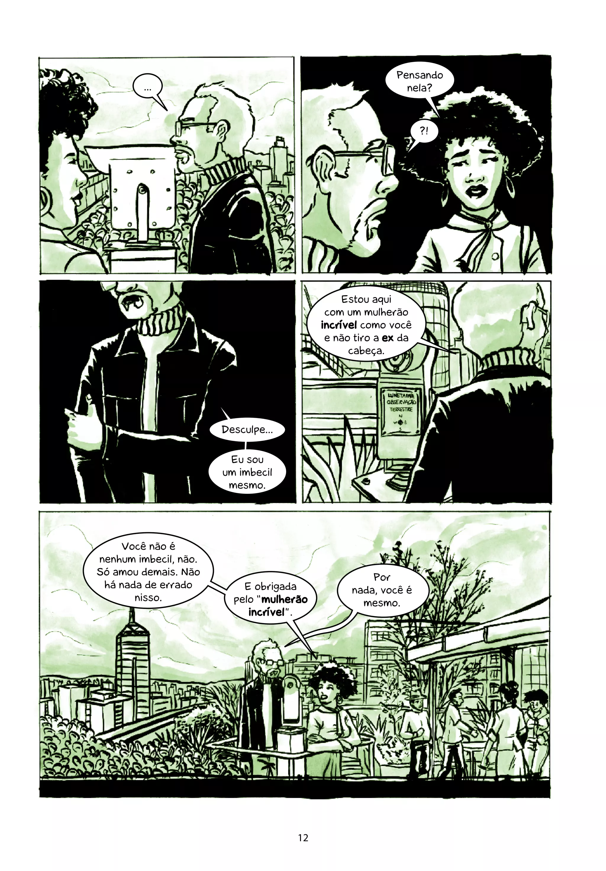 Pensando
         ...                                               nela?



                                                                ?!




                                               Estou aqui
                                           com um mulherão
                                          incrível como você
                                           e não tiro a ex da
                                                cabeça.




                       Desculpe...

                        Eu sou
                       um imbecil
                        mesmo.




    Você não é
nenhum imbecil, não.
Só amou demais. Não                                 Por
 há nada de errado         E obrigada           nada, você é
       nisso.            pelo “mulherão           mesmo.
                            incrível”.




                                     12
 