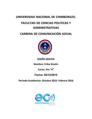 UNIVERSIDAD NACIONAL DE CHIMBORAZO.
FACULTAD DE CIENCIAS POLITICAS Y
ADMINISTRATIVAS
CARRERA DE COMUNICACIÓN SOCIAL
DISEÑO GRAFICO
Nombre: Erika Sinalin
Curso: 3ro “A”
Fecha: 05/12/2015
Periodo Académico: Octubre 2015- Febrero 2016
 
