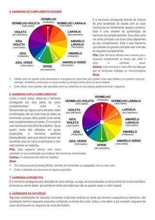 5. HARMONIA DO COMPLEMENTO DIVIDIDO
É a harmonia conseguida através da mistura
de uma tonalidade da escala com as duas
vizinhas da cor diretamente oposta a primeira.
Esta é uma variante da combinação de
harmonia de complementares. Que utiliza uma
cor como principal e as duas cores adjacentes
ao seu complementar. Esta é uma harmonia
que oferece um grande contraste sem a tensão
do esquema complementar.
Prós: Esta harmonia oferece mais nuances que o
esquema complementar ao tempo que retém a
força e contraste visual.
Contras: Esta harmonia é mais difícil de balançar
que as harmonias análogas ou monocromáticas
Dicas:
▪ Utilizar uma cor quente como dominante e uma gama de cores frias para ajudar a dar mais ênfase á cor quente como por
exemplo, vermelhos contra azuis ou azuis-verdes ou laranjas contra azuis ou azuis-violetas
▪ Evite utilizar cores quentes não saturadas como os castanhos ou ocre porque poderia arruinar o esquema.
6. HARMONIA DUPLA COMPLEMENTAR
Como o nome indica, refere-se a harmonia
conseguida por dois pares de cores
complementares entre si.
Denominado por alguns como tetradas, estas
combinações são as mais ricas de todas as
harmonias, porque utiliza quarto cores sendo
elas complementares em pares. É no entanto
uma harmonia muito difícil de trabalhar. Se as
quatro cores são utilizadas em iguais
proporções, a harmonia parecerá
desequilibrada, pelo qual deverá sempre ser
escolhida uma cor como a dominante e com
esta dominar as restantes.
Prós: Este esquema oferece uma maior
variedade na sua combinação que qualquer das harmonias mencionadas.
Contras: E a harmonia mais difícil de trabalhar.
Dicas:
▪ Se o esquema parece desequilibrado, deverão ser dominadas ou subjugadas uma ou mais coes.
▪ Evitar a utilização de coes puras em iguais proporções.
7. HARMONIA ACROMÁTICA
È a harmonia conseguida pela utilização de cores neutras, ou seja, as cores situadas na zona central do círculo cromático,
próximos ao centro deste, que perderam tanta saturação que não se aprecia nelas o matiz original.
8. HARMONIAS DA NATUREZA
Algumas combinações da natureza, funcionam muito bem embora as cores que formam o esquema ou harmonia, não
constituam nenhum esquema específico conhecido na teoria das cores. Estou a me referir a por exemplo, esquema de
cores de primavera ou esquema de cores de Outono.
 