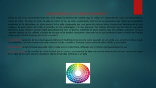CARACTERISTICAS DEL CIRCULO CROMATICO
Antes de dar unas recomendaciones de cómo elegir los colores de nuestra casa lo mejor es ir aprendiendo unos principios básicos
sobre el color. El color es todo, la vida es color, la luz es color. justamente esta luz es la generadora de todas las tonalidades
existentes en la naturaleza, en todas partes. la luz esta compuesta por una gama de colores (estos colores son básicamente el azul
violáceo, el azul celeste, el verde, el amarillo, el rojo anaranjado y el rojo púrpura.) los colores del arco iris, los colores que pudo
identificar Isaac newton cuando logró descomponerla con un prisma. entonces el genio explicó que los cuerpos absorbían la luz o
repelían alguno de los colores, o todos de los que la luz estaba compuesta. este color es el que podemos captar a través de nuestra
visión y que identificamos en el circulo cromático.
TONO O MATIZ: variación de los colores puede darse por modificaciones en este valor pasando de un verde a un amarillo verdoso luego
a un amarillo, y de esta manera dar una vuelta al circulo cromático. Siempre conservando el mismo brillo y saturación.
BRILLO O VALOR: la luminosidad que cada color o cada tono o matiz tiene, reflejado por sí mismo o proyectada por la luz.
Saturación o contraste: es la cantidad de color emitida por un cuerpo, en ausencia de este nos encontraríamos con un tono cercano al negro
en el caso de un color oscuro, cercano al blanco en el caso contrario, o un gris.
 