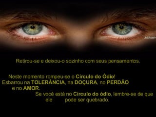 Retirou-se e deixou-o sozinho com seus pensamentos. Neste momento rompeu-se o  Círculo do Ódio !  Esbarrou na  TOLERÂNCIA , na  DOÇURA , no  PERDÃO   e no  AMOR .  Se você está no  Círculo do ódio , lembre-se de que ele  pode ser quebrado.  
