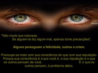 "Não mude sua natureza.  Se alguém te faz algum mal, apenas tome precauções". Preocupe-se mais com sua consciência do que com sua reputação. Porque sua consciência é o que você é, e sua reputação é o que os outros pensam de você.  E o que os outros pensam, é problema deles. Alguns perseguem a felicidade, outros a criam. 