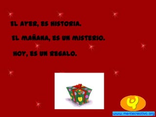 El ayer, es historia.
El mañana, es un misterio.
Hoy, es un regalo.