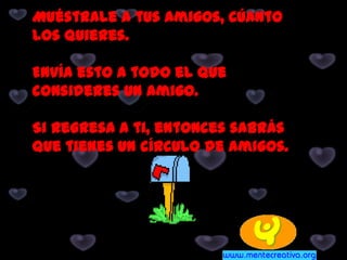 Muéstrale a tus Amigos, cúanto
los quieres.
Envía esto a todo el que
consideres un Amigo.
Si regresa a ti, entonces sabrás
que tienes un círculo de Amigos.