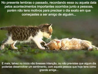 No presente lembras o passado, recordando essa ou aquela data
pelos acontecimentos importantes ocorridos junto a pessoas,
porém não tens motivos para precisar o dia exato em que
começastes a ser amigo de alguém...

E mais, talvez no início não tivesses intenção, ou não previstes que algum dia
poderias desenvolver um sentimento, com aquela pessoa que hoje tens como
grande amiga...

 