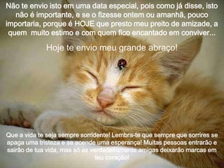 Não te envio isto em uma data especial, pois como já disse, isto
não é importante, e se o fizesse ontem ou amanhã, pouco
importaria, porque é HOJE que presto meu preito de amizade, a
quem muito estimo e com quem fico encantado em conviver...

Hoje te envio meu grande abraço!

Que a vida te seja sempre sorridente! Lembra-te que sempre que sorrires se
apaga uma tristeza e se acende uma esperança! Muitas pessoas entrarão e
sairão de tua vida, mas só as verdadeiramente amigas deixarão marcas em
teu coração!

 