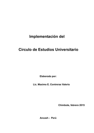 Implementación del
Circulo de Estudios Universitario
Elaborado por:
Lic. Maximo E. Contreras Valerio
Chimbote, febrero 2015
Ancash - Perú
 