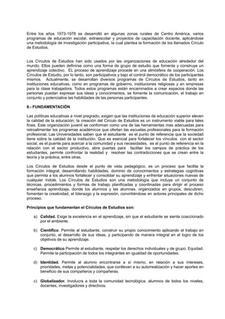 Entre los años 1973-1978 se desarrolló en algunas zonas rurales de Centro América, varios
programas de educación escolar, extraescolar y proyectos de capacitación docente, aplicándose
una metodología de investigación participativa, la cual plantea la formación de los llamados Círculo
de Estudios.
Los Círculos de Estudios han sido usados por las organizaciones de educación alrededor del
mundo. Ellos pueden definirse como una forma de grupo de estudio que fomenta y construye un
aprendizaje colectivo. EL proceso de aprendizaje procede en una atmósfera de cooperación. Los
Círculos de Estudio, por lo tanto, son participativos y bajo el control democrático de los participantes
mismos. Actualmente, se desarrollan diversos programas de Círculos de Estudios, tanto en
instituciones educativas, como en programas de gobierno, instituciones religiosas y en empresas
para la clase trabajadora. Todos estos programas están encaminados a crear espacios donde las
personas puedan expresar sus ideas y conocimientos, se fomente la comunicación, el trabajo en
conjunto y potencialice las habilidades de las personas participantes.
8.- FUNDAMENTACIÓN
Las políticas educativas a nivel pregrado, exigen que las instituciones de educación superior eleven
la calidad de la educación; la creación del Circulo de Estudios es un instrumento viable para tales
fines. Este organización juvenil se conforman como una de las herramientas mas adecuadas para
retroalimentar los programas académicos que ofertan las escuelas profesionales para la formación
profesional. Las Universidades saben que el estudiante es el punto de referencia que la sociedad
tiene sobre la calidad de la institución. Que es esencial para fortalecer los vínculos con el sector
social, es el puente para acercar a la comunidad y sus necesidades, es el punto de referencia en la
relación con el sector productivo, abre puertas para facilitar los campos de práctica de los
estudiantes, permite confrontar la realidad y resolver las contradicciones que se crean entre la
teoría y la práctica, entre otras.
Los Círculos de Estudios desde el punto de vista pedagógico, es un proceso que facilita la
formación integral, desarrollando habilidades, dominio de conocimientos y estrategias cognitivas
que permita a los alumnos fortalecer y consolidar su aprendizaje y enfrentar situaciones nuevas de
cualquier índole. Los Círculos de Estudios son una metodología que incluye un conjunto de
técnicas, procedimientos y formas de trabajo planificadas y coordinadas para dirigir el proceso
enseñanza aprendizaje, donde los alumnos y las alumnas, organizados en grupos, descubren,
fomentan la creatividad, el liderazgo y la expresión, convirtiéndose en actores principales de dicho
proceso.
Principios que fundamentan el Círculos de Estudios son:
a) Calidad. Exige la excelencia en el aprendizaje, sin que el estudiante se sienta coaccionado
por el ambiente.
b) Científico. Permite al estudiante, construir su propio conocimiento aplicando el trabajo en
conjunto, el desarrollo de sus ideas, y participando de manera integral en el logro de los
objetivos de su aprendizaje.
c) Democrático Permite al estudiante, respetar los derechos individuales y de grupo. Equidad.
Permite la participación de todos los integrantes en igualdad de oportunidades.
d) Identidad. Permite al alumno encontrarse a sí mismo, en relación a sus intereses,
prioridades, metas y potencialidades, que conllevan a su autorrealización y hacer aportes en
beneficio de sus compañeros y compañeras.
e) Globalizador. Involucra a toda la comunidad tecnológica, alumnos de todos los niveles,
docentes, investigadores y directivos.
 
