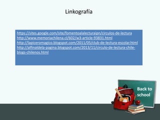 Back to
school
https://sites.google.com/site/fomentoalalecturaipn/circulos-de-lectura
http://www.memoriachilena.cl/602/w3-article-93831.html
http://lapiceromagico.blogspot.com/2011/05/club-de-lectura-escolar.html
http://alfinaldela-pagina.blogspot.com/2013/11/circulo-de-lectura-chile-
blogs-chilenos.html
Linkografía
 