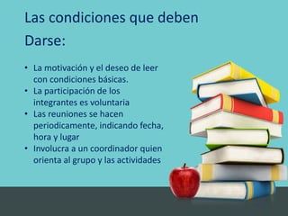 Las condiciones que deben
Darse:
• La motivación y el deseo de leer
con condiciones básicas.
• La participación de los
integrantes es voluntaria
• Las reuniones se hacen
periodicamente, indicando fecha,
hora y lugar
• Involucra a un coordinador quien
orienta al grupo y las actividades
 