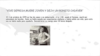 ‘’VIVE DEPRISA,MUERE JOVEN Y DEJA UN BONITO CADÁVER’’
El 4 de octubre de 1970 se fue de copas y se emborrachó. A la 1:40, según el forense, murió por
sobredosis de heroína. Janis ya había pasado por experiencias similares y había salido con vida, pero esta
vez no había nadie para ayudarla. Descubrieron su cuerpo unas 18 horas después.

 