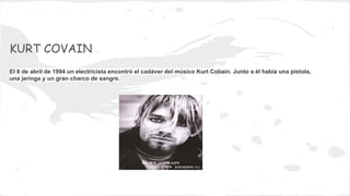 KURT COVAIN
El 8 de abril de 1994 un electricista encontró el cadáver del músico Kurt Cobain. Junto a él había una pistola,
una jeringa y un gran charco de sangre.

 