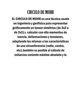 CIRCULO DE MOHR
EL CIRCULO DE MOHR es una técnica usada
en ingeniería y geofísica para representar
gráficamente un tensor simétrico (de 2x2 o
de 3x3) y calcular con ella momentos de
inercia, deformaciones y tensiones,
adaptando los mismos a las características
de una circunferencia (radio, centro,
etc).también es posible el cálculo de
esfuerzos cortante máximo absoluto y la
 