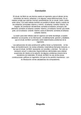 Conclusión
El círculo de Mohr es una técnica usada en ingeniería para el cálculo de los
momentos de inercia, esfuerzos y en algunos casos deformaciones. Es un
método simple que opta las mismas características de un círculo (radio, centro,
entre otros). Con este método también es posible el cálculo rápido y exacto de
los esfuerzos principales máximo y mínimo, el esfuerzo cortante máximo, los
ángulos de orientación del elemento sometido al esfuerzo principal y del
elemento sometido al esfuerzo cortante máximo y el esfuerzo normal que existe
junto con el esfuerzo cortante máximo sobre el elemento sometido al esfuerzo
cortante máximo.
La razón para este método este en vigencia con tanta tecnología a nuestro
alrededor se encuentra en la información, simultáneamente general y detallada,
que el circulo de Mohr suministra sobre determinados problemas de la
ingeniería.
Las aplicaciones de esta construcción gráfica tienen su fundamento en las
leyes de transformación de ciertas entidades matemáticas llamadas tensores, a
las que el círculo de Mohr representa con sencillez y claridad. Tan solo es
necesario recurrir a relaciones trigonométricas elementales para obtener
ecuaciones de interés en la solución de algunos problemas propios de la
resistencia de materiales. El círculo de Mohr es una de las pocas
construcciones gráficas en ingeniería civil que no ha perdido importancia con
la introducción de las calculadoras los computadores.
Biografia
 