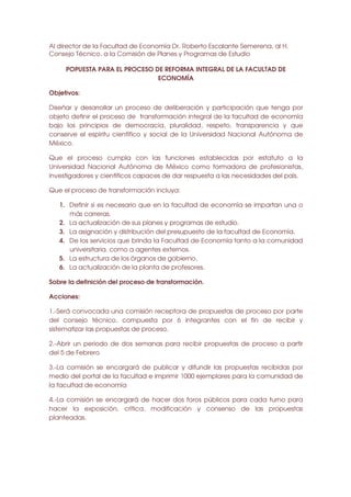 Al director de la Facultad de Economía Dr. Roberto Escalante Semerena, al H.
Consejo Técnico, a la Comisión de Planes y Programas de Estudio
POPUESTA PARA EL PROCESO DE REFORMA INTEGRAL DE LA FACULTAD DE
ECONOMÍA
Objetivos:
Diseñar y desarrollar un proceso de deliberación y participación que tenga por
objeto definir el proceso de transformación integral de la facultad de economía
bajo los principios de democracia, pluralidad, respeto, transparencia y que
conserve el espíritu científico y social de la Universidad Nacional Autónoma de
México.
Que el proceso cumpla con las funciones establecidas por estatuto a la
Universidad Nacional Autónoma de México como formadora de profesionistas,
investigadores y científicos capaces de dar respuesta a las necesidades del país.
Que el proceso de transformación incluya:
1. Definir si es necesario que en la facultad de economía se impartan una o
más carreras.
2. La actualización de sus planes y programas de estudio.
3. La asignación y distribución del presupuesto de la facultad de Economía.
4. De los servicios que brinda la Facultad de Economía tanto a la comunidad
universitaria. como a agentes externos.
5. La estructura de los órganos de gobierno.
6. La actualización de la planta de profesores.
Sobre la definición del proceso de transformación.
Acciones:
1.-Será convocada una comisión receptora de propuestas de proceso por parte
del consejo técnico, compuesta por 6 integrantes con el fin de recibir y
sistematizar las propuestas de proceso.
2.-Abrir un periodo de dos semanas para recibir propuestas de proceso a partir
del 5 de Febrero
3.-La comisión se encargará de publicar y difundir las propuestas recibidas por
medio del portal de la facultad e imprimir 1000 ejemplares para la comunidad de
la facultad de economía
4.-La comisión se encargará de hacer dos foros públicos para cada turno para
hacer la exposición, crítica, modificación y consenso de las propuestas
planteadas.

 