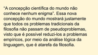 “A concepção científica do mundo não
conhece nenhum enigma”. Essa nova
concepção do mundo mostrará justamente
que todos os problemas tradicionais da
filosofia não passam de pseudoproblemas,
visto que é possível reduzi-los a problemas
empíricos, por meio da análise lógica da
linguagem, que é atarefa da filosofia.
 