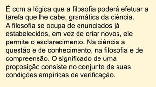 É com a lógica que a filosofia poderá efetuar a
tarefa que lhe cabe, gramática da ciência.
A filosofia se ocupa de enunciados já
estabelecidos, em vez de criar novos, ele
permite o esclarecimento. Na ciência a
questão e de conhecimento, na filosofia e de
compreensão. O significado de uma
proposição consiste no conjunto de suas
condições empíricas de verificação.
 