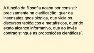 A função da filosofia acaba por consistir
precisamente na clarificação, quer da
insensatez gnosiológica, que vicia os
discursos teológicos e metafísicos, quer do
exato alcance informativo, que ao invés
contradistingue as proposições científicas”.
 