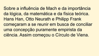 Sobre a influência de Mach e da importância
da lógica, da matemática e da física teórica.
Hans Han, Otto Neurath e Philipp Frank
começaram a se reunir em busca de conciliar
uma concepção puramente empirista da
ciência. Assim começou o Círculo de Viena.
 