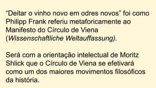 “Deitar o vinho novo em odres novos” foi como
Philipp Frank referiu metaforicamente ao
Manifesto do Círculo de Viena
(Wissenschaftliche Weltauffassung).
Será com a orientação intelectual de Moritz
Shlick que o Círculo de Viena se efetivará
como um dos maiores movimentos filosóficos
da história.
 