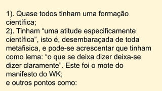 1). Quase todos tinham uma formação
científica;
2). Tinham “uma atitude especificamente
científica”, isto é, desembaraçada de toda
metafisica, e pode-se acrescentar que tinham
como lema: “o que se deixa dizer deixa-se
dizer claramente”. Este foi o mote do
manifesto do WK;
e outros pontos como:
 
