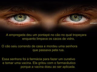 A empregada deu um pontapé no cão no qual tropeçara  enquanto limpava os cacos de vidro. O cão saiu correndo de casa e mordeu uma senhora  que passava pela rua. Essa senhora foi à farmácia para fazer um curativo  e tomar uma vacina. Ela gritou com o farmacêutico  porque a vacina doeu ao ser aplicada.   