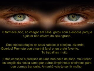 O farmacêutico, ao chegar em casa, gritou com a esposa porque o jantar não estava do seu agrado. Sua esposa afagou os seus cabelos e o beijou, dizendo:  Querido!  Prometo que amanhã farei o teu prato favorito.  Tu trabalhas muito.   Estás cansado e precisas de uma boa noite de sono. Vou trocar os lençóis da nossa cama por outros limpinhos e cheirosos para que durmas tranquilo. Amanhã vais-te sentir melhor . 