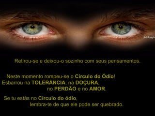 Retirou-se e deixou-o sozinho com seus pensamentos. Neste momento rompeu-se o  Círculo do Ódio !  Esbarrou na  TOLERÂNCIA , na  DOÇURA ,  no  PERDÃO  e no  AMOR .  Se tu estás no  Círculo do ódio ,  lembra-te de que ele pode ser quebrado.  