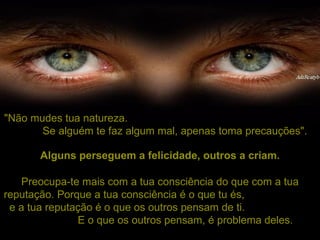 "Não mudes tua natureza.  Se alguém te faz algum mal, apenas toma precauções". Preocupa-te mais com a tua consciência do que com a tua reputação. Porque a tua consciência é o que tu és,  e a tua reputação é o que os outros pensam de ti.  E o que os outros pensam, é problema deles. Alguns perseguem a felicidade, outros a criam. 