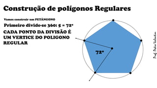 Construção de polígonos Regulares
Vamos construir um PETÁNGONO
Primeiro divide-se 360: 5 = 72º
CADA PONTO DA DIVISÃO É
UM VERTICE DO POLIGONO
REGULAR
.
. .
.
.
.72º
Prof.PedroValentim
 