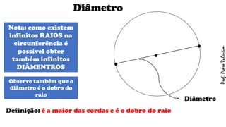 Diâmetro
Definição: é a maior das cordas e é o dobro do raio
.
.
Nota: como existem
infinitos RAIOS na
circunferência é
possível obter
também infinitos
DIÂMENTROS
.
Diâmetro
Observe também que o
diâmetro é o dobro do
raio
Prof.PedroValentim
 