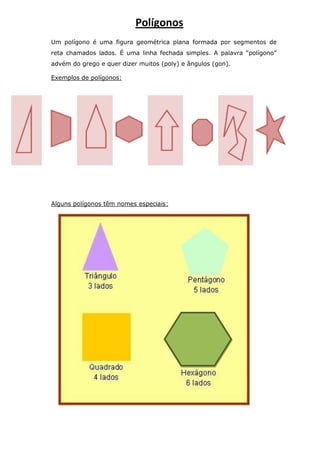Um polígono é uma figura geométrica plana formada por segmentos de
reta chamados lados. É uma linha fechada simples. A palavra “polígono”
advém do grego e quer dizer muitos (poly) e ângulos (gon).
Exemplos de polígonos:
Alguns polígonos têm nomes especiais:
Polígonos
 