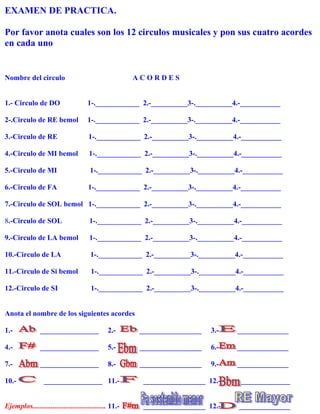 EXAMEN DE PRACTICA.

Por favor anota cuales son los 12 circulos musicales y pon sus cuatro acordes
en cada uno


Nombre del circulo                                      ACORDES


1.- Circulo de DO                     1-.____________ 2.-__________3-.__________4.-___________

2-.Circulo de RE bemol                1-.____________ 2.-__________3-.__________4.-___________

3.-Circulo de RE                      1-.____________ 2.-__________3-.__________4.-___________

4.-Circulo de MI bemol                1-.____________ 2.-__________3-.__________4.-___________

5.-Circulo de MI                       1-.____________ 2.-__________3-.__________4.-___________

6.-Circulo de FA                      1-.____________ 2.-__________3-.__________4.-___________

7.-Circulo de SOL bemol 1-.____________ 2.-__________3-.__________4.-___________

8.-Circulo de SOL                      1-.____________ 2.-__________3-.__________4.-___________

9.-Circulo de LA bemol                 1-.____________ 2.-__________3-.__________4.-___________

10.-Circulo de LA                      1-.____________ 2.-__________3-.__________4.-___________

11.-Circulo de Si bemol                1-.____________ 2.-__________3-.__________4.-___________

12.-Circulo de SI                      1-.____________ 2.-__________3-.__________4.-___________


Anota el nombre de los siguientes acordes

1.-             ________________               2.-       _________________   3.-   ______________

4.-             ________________               5.-       _________________   6.-   ______________

7.-             ________________               8.-       _________________   9.-   ______________

10.-              ________________ 11.-                   _________________ 12.-   ______________


Ejemplos........................................ 11.-     _________________ 12.-   ______________
 