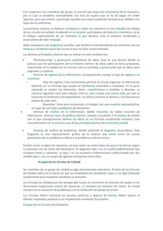 Con respecto a los miembros del grupo, es normal que haya más voluntarios de lo necesario, por lo cual se establece normalmente una lista de espera que se ha de seguir en orden riguroso, para que entren a participar aquellos que vayan pudiendo incorporarse, debido a las bajas de los anteriores. 
Las primeras sesiones se dedican a preparar a todos los miembros en los métodos de trabajo de los círculos de calidad, incidiendo en el carácter participativo de todos los miembros; no es el trabajo sobresaliente de un individuo lo que destaca, sino el esfuerzo combinado y acumulativo de todo el equipo. 
Debe empezarse con programas sencillos, que faciliten la familiaridad de los miembros con las técnicas y ambiente nuevo del círculo al que no están acostumbrados. Las técnicas principales y básicas que se utilizan en este contexto son: 
• "Brainstorming" o generación espontánea de ideas. Esta es una técnica donde se procura que los participantes den el máximo número de ideas sobre un tema propuesto, importando no la calidad de las mismas sino su cantidad, y procurando que las ideas sean originales y creativas. 
• Técnicas de registro de la información, principalmente usando la hoja de registro y el muestreo. 
o Hoja de registro. Este instrumento permite al círculo organizar la información obtenida en un formato que puede ser fácilmente entendido y analizado. En la parte izquierda se anotan los elementos, ítems, características o medidas a observar. La columna siguiente sirve para tabular; esto es, para anotar una marca cada vez que se contraste el fenómeno correspondiente. La última columna se destina a las frecuencias totales de cada ítem. 
o Muestreo. Sirve para economizar al trabajar con una muestra representativa, en lugar de con toda la población de elementos. 
• Técnicas de análisis de la información, donde incluimos las tablas resumen de información, diversos tipos de gráficas (barras, lineales, circulares) Y el análisis de pareto con lo que conseguiremos obtener los datos en un formato visualmente atractivo. Este marcado énfasis en lo visual es uno de los principios básicos del control de calidad. 
• Técnicas de análisis de problemas, donde sobresale el diagrama causa-efecto. Este diagrama es una representación gráfica de la relación que existe entre las causas potenciales de un problema o efecto y el problema o efecto mismo. 
Existen varios arreglos de esquemas, los que saben ser matriciales, los que se los llaman según su parecido con las letras del abecedario. El diagrama tipo L es un cuadro bidimensional que consigna líneas y columnas. La tipo T es un escenario tridimensional confeccionado por dos moldes tipo L, con un acopio de agentes semejantes entre ellos. 
El papel de los Círculos de Calidad 
Ser miembro de un grupo de calidad es algo estrictamente voluntario. El éxito de los Círculos de Calidad radica en el hecho de que los empleados los consideran suyos, y no algo instituido simplemente para mantener satisfecha la dirección. Los Círculos de Calidad que han prosperado nunca se convierten en sesiones de quejas ni en discusiones inoportunas acerca de injusticias, ni tampoco en sesiones de charla. Se insiste siempre en la resolución de problemas y en la confección de planes de acción. 
Los Círculos deben centrarse en asuntos prácticos y dejarse de teorías; deben buscar el obtener resultados positivos y no simplemente mantener discusiones. 
El papel de los Círculos de Calidad es:  