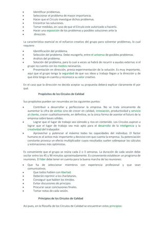 • Identificar problemas. 
• Seleccionar el problema de mayor importancia. 
• Hacer que el Círculo investigue dichos problemas. 
• Encontrar las soluciones. 
• Tomar medidas, en caso de que el Círculo este autorizado a hacerlo. 
• Hacer una exposición de los problemas y posibles soluciones ante la 
• dirección. 
La característica esencial es el esfuerzo creativo del grupo para solventar problemas, lo cual requiere: 
• Identificación del problema. 
• Selección del problema. Debe escogerlo, entre el universo de posibles problemas. 
• Análisis del problema. 
• Solución del problema, para lo cual a veces se habrá de recurrir a ayudas externas si el grupo no cuenta con los medios necesarios. 
• Presentación en dirección, previa experimentación de la solución. Es muy importante, aquí que el grupo tenga la seguridad de que sus ideas y trabajo llegan a la dirección y de que ésta tenga en cuenta y reconozca su valor creativo. 
En el caso que la dirección no decida aceptar su propuesta deberá explicar claramente él por qué. 
Propósitos de los Círculos de Calidad Sus propósitos pueden ser resumidos en los siguientes puntos: 
• Contribuir a desarrollar y perfeccionar la empresa. No se trata únicamente de aumentar la cifra de ventas sino de crecer en calidad, innovación, productividad y servicio al cliente, crecer cualitativamente, en definitiva, es la única forma de asentar el futuro de la empresa sobre bases sólidas. 
• Lograr que el lugar de trabajo sea cómodo y rico en contenido. Los Círculos aspiran a lograr que el lugar de trabajo sea más apto para el desarrollo de la inteligencia y la creatividad del trabajador. 
• Aprovechar y potenciar al máximo todas las capacidades del individuo. El factor humano es el activo más importante y decisivo con que cuenta la empresa. Su potenciación constante provoca un efecto multiplicador cuyos resultados suelen sobrepasar los cálculos y estimaciones más optimistas. 
Es conveniente que el grupo se reúna cada 2 o 3 semanas. La duración de cada sesión debe oscilar entre los 45 y 90 minutos aproximadamente. Es conveniente establecer un programa de reuniones. El líder debe tener en cuenta para la buena marcha de las reuniones: 
• Que ha de seleccionar miembros con experiencia profesional y que sean comunicativos. 
• Que todos hablen con libertad. 
• Deberán reprimir a los charlatanes. 
• Conseguir que hablen los tímidos. 
• Evitar discusiones de principio. 
• Procurar sacar conclusiones finales. 
• Tomar notas de cada sesión. 
Principios de los Círculos de Calidad 
Así pues, en la filosofía de los Círculos de Calidad se encuentran estos principios:  