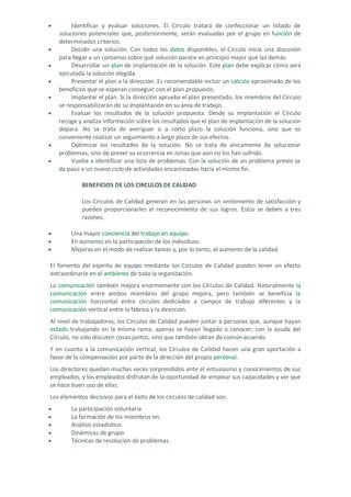 • Identificar y evaluar soluciones. El Círculo tratará de confeccionar un listado de soluciones potenciales que, posteriormente, serán evaluadas por el grupo en función de determinados criterios. 
• Decidir una solución. Con todos los datos disponibles, el Círculo inicia una discusión para llegar a un consenso sobre qué solución parece en principio mejor que las demás. 
• Desarrollar un plan de implantación de la solución. Este plan debe explicar cómo será ejecutada la solución elegida. 
• Presentar el plan a la dirección. Es recomendable incluir un cálculo aproximado de los beneficios que se esperan conseguir con el plan propuesto. 
• Implantar el plan. Si la dirección aprueba el plan presentado, los miembros del Círculo se responsabilizarán de su implantación en su área de trabajo. 
• Evaluar los resultados de la solución propuesta. Desde su implantación el Círculo recoge y analiza información sobre los resultados que el plan de implantación de la solución depara. No se trata de averiguar si a corto plazo la solución funciona, sino que es conveniente realizar un seguimiento a largo plazo de sus efectos. 
• Optimizar los resultados de la solución. No se trata de únicamente de solucionar problemas, sino de prever su ocurrencia en zonas que aún no los han sufrido. 
• Vuelta a identificar una lista de problemas. Con la solución de un problema previo se da paso a un nuevo ciclo de actividades encaminadas hacia el mismo fin. 
BENEFICIOS DE LOS CIRCULOS DE CALIDAD Los Círculos de Calidad generan en las personas un sentimiento de satisfacción y pueden proporcionarles el reconocimiento de sus logros. Estos se deben a tres razones: 
• Una mayor conciencia del trabajo en equipo. 
• En aumento en la participación de los individuos. 
• Mejoras en el modo de realizar tareas y, por lo tanto, el aumento de la calidad. 
El fomento del espíritu de equipo mediante los Círculos de Calidad pueden tener un efecto extraordinario en el ambiente de toda la organización. 
La comunicación también mejora enormemente con los Círculos de Calidad. Naturalmente la comunicación entre ambos miembros del grupo mejora, pero también se beneficia la comunicación horizontal entre círculos dedicados a campos de trabajo diferentes y la comunicación vertical entre la fábrica y la dirección. 
Al nivel de trabajadores, los Círculos de Calidad pueden juntar a personas que, aunque hayan estado trabajando en la misma rama, apenas se hayan llegado a conocer; con la ayuda del Círculo, no sólo discuten cosas juntos, sino que también obran de común acuerdo. 
Y en cuanto a la comunicación vertical, los Círculos de Calidad hacen una gran aportación a favor de la compensación por parte de la dirección del propio personal. Los directores quedan muchas veces sorprendidos ante el entusiasmo y conocimientos de sus empleados, y los empleados disfrutan de la oportunidad de emplear sus capacidades y ver que se hace buen uso de ellas. Los elementos decisivos para el éxito de los círculos de calidad son: 
• La participación voluntaria 
• La formación de los miembros en: 
• Análisis estadístico. 
• Dinámicas de grupo. 
• Técnicas de resolución de problemas.  