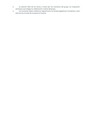 • La elección libre de los temas a tratar por los miembros del grupo, sin imposición jerárquica que ahogue la colaboración creativa del grupo. 
• Las reuniones deben celebrarse regularmente en tiempo pagado por la empresa, y que ésta asuma el coste de la puesta en marcha. 
