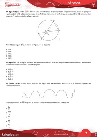 CÍRCULOS
2
04. (Fgv 2016) As cordas AB e CD de uma circunferência de centro O são, respectivamente, lados de polígonos
regulares de 6 e 10 lados inscritos nessa circunferência. Na mesma circunferência, as cordas AD e BC se intersectam
no ponto P, conforme indica a figura a seguir.
A medida do ângulo 
BPD, indicado na figura por ,
α é igual a
a) 120 .
°
b) 124 .
°
c) 128 .
°
d) 130 .
°
e) 132 .
°
05. (Fgv 2016) Um triângulo isósceles tem a base medindo 10 e um dos ângulos da base medindo 45 .
° A medida do
raio da circunferência inscrita nesse triângulo é
a) 5 2 4
−
b) 5 2 6
−
c) 5 2 3
−
d) 5 2 5
−
e) 5 2 2
−
06. (Insper 2016) A linha curva indicada na figura tem extremidades em A e B e é formada apenas por
semicircunferências.
Se o comprimento de AB é igual a x, então o comprimento da linha curva será igual a
a)
8x
π
b)
16
x
π
c)
x
2
π
d)
x
4
π
e)
4x
π
 
