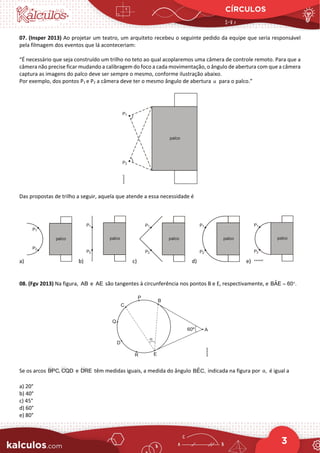 CÍRCULOS
3
07. (Insper 2013) Ao projetar um teatro, um arquiteto recebeu o seguinte pedido da equipe que seria responsável
pela filmagem dos eventos que lá aconteceriam:
“É necessário que seja construído um trilho no teto ao qual acoplaremos uma câmera de controle remoto. Para que a
câmera não precise ficar mudando a calibragem do foco a cada movimentação, o ângulo de abertura com que a câmera
captura as imagens do palco deve ser sempre o mesmo, conforme ilustração abaixo.
Por exemplo, dos pontos P1 e P2 a câmera deve ter o mesmo ângulo de abertura α para o palco.”
Das propostas de trilho a seguir, aquela que atende a essa necessidade é
a) b) c) d) e)
08. (Fgv 2013) Na figura, AB e AE são tangentes à circunferência nos pontos B e E, respectivamente, e ˆ
BAE 60 .
= °
Se os arcos  
BPC, CQD e 
DRE têm medidas iguais, a medida do ângulo ˆ
BEC, indicada na figura por ,
α é igual a
a) 20°
b) 40°
c) 45°
d) 60°
e) 80°
 