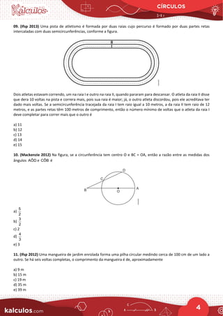 CÍRCULOS
4
09. (Ifsp 2013) Uma pista de atletismo é formada por duas raias cujo percurso é formado por duas partes retas
intercaladas com duas semicircunferências, conforme a figura.
Dois atletas estavam correndo, um na raia I e outro na raia II, quando pararam para descansar. O atleta da raia II disse
que dera 10 voltas na pista e correra mais, pois sua raia é maior; já, o outro atleta discordou, pois ele acreditava ter
dado mais voltas. Se a semicircunferência tracejada da raia I tem raio igual a 10 metros, a da raia II tem raio de 12
metros, e as partes retas têm 100 metros de comprimento, então o número mínimo de voltas que o atleta da raia I
deve completar para correr mais que o outro é
a) 11
b) 12
c) 13
d) 14
e) 15
10. (Mackenzie 2012) Na figura, se a circunferência tem centro O e BC = OA, então a razão entre as medidas dos
ângulos AÔD e CÔB é
a)
5
2
b)
3
2
c) 2
d)
4
3
e) 3
11. (Ifsp 2012) Uma mangueira de jardim enrolada forma uma pilha circular medindo cerca de 100 cm de um lado a
outro. Se há seis voltas completas, o comprimento da mangueira é de, aproximadamente
a) 9 m
b) 15 m
c) 19 m
d) 35 m
e) 39 m
 