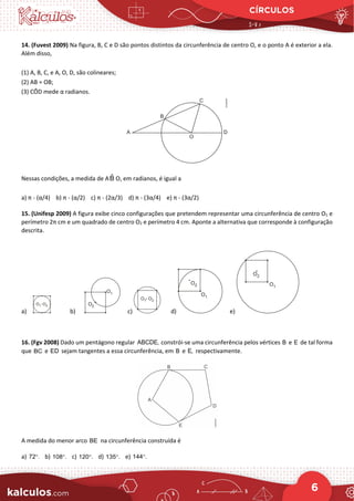 CÍRCULOS
6
14. (Fuvest 2009) Na figura, B, C e D são pontos distintos da circunferência de centro O, e o ponto A é exterior a ela.
Além disso,
(1) A, B, C, e A, O, D, são colineares;
(2) AB = OB;
(3) CÔD mede α radianos.
Nessas condições, a medida de AB̂ O, em radianos, é igual a
a) π - (α/4) b) π - (α/2) c) π - (2α/3) d) π - (3α/4) e) π - (3α/2)
15. (Unifesp 2009) A figura exibe cinco configurações que pretendem representar uma circunferência de centro O1 e
perímetro 2π cm e um quadrado de centro O2 e perímetro 4 cm. Aponte a alternativa que corresponde à configuração
descrita.
a) b) c) d) e)
16. (Fgv 2008) Dado um pentágono regular ABCDE, constrói-se uma circunferência pelos vértices B e E de tal forma
que BC e ED sejam tangentes a essa circunferência, em B e E, respectivamente.
A medida do menor arco BE na circunferência construída é
a) 72 .
° b) 108 .
° c) 120 .
° d) 135 .
° e) 144 .
°
 