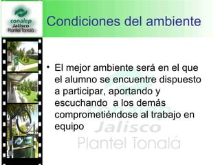 Condiciones del ambiente  El mejor ambiente será en el que el alumno se encuentre dispuesto a participar, aportando y escuchando  a los demás comprometiéndose al trabajo en equipo  