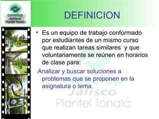 DEFINICION Es un equipo de trabajo conformado por estudiantes de un mismo curso que realizan tareas similares  y que voluntariamente se reúnen en horarios de clase para: Analizar y buscar soluciones a problemas que se proponen en la asignatura o tema 