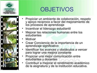 OBJETIVOS Propiciar un ambiente de colaboración, respeto y apoyo reciproco a favor del mejoramiento de los procesos de aprendizaje Incentivar el liderazgo estudiantil Mejorar las relaciones humanas entre los estudiantes Motivar Crear Conciencia de la importancia de un aprendizaje significativo Identificar los avances y obstáculos a vencer para lograr una mejora constante Propiciar una mejor comunicación entre estudiantes y docentes  Contribuir a mejorar el rendimiento académico de la asignatura y de la institución educativa.   