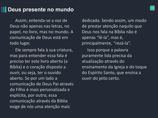 11
Assim, entenda-se a voz de
Deus não apenas nas letras, no
papel, no livro, mas no mundo. A
comunicação de Deus está em
todo lugar.
Ele sempre fala à sua criatura,
mas para entender essa fala é
preciso ter este livro aberto (a
Bíblia) e o coração disposto a
ouvir, ou seja, ter o ouvido
aberto. Se por um lado a
comunicação de Deus Pai através
do Filho é mais personalizada e
explícita, por outro, essa
comunicação através da Bíblia
exige de nós uma atenção mais
dedicada. Sendo assim, um modo
de prestar atenção naquilo que
Deus nos fala na Bíblia não é
apenas “lê-la”, mas é,
principalmente, “rezá-la”.
Isso porque a palavra
puramente lida precisa da
atualização através do
ensinamento da Igreja e do toque
do Espírito Santo, que ensina a
ouvir do jeito certo.
Deus presente no mundo
 