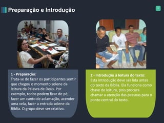17
Preparação e Introdução
1 - Preparação:
Trata-se de fazer os participantes sentir
que chegou o momento solene da
leitura da Palavra de Deus. Por
exemplo, todos podem ficar de pé,
fazer um canto de aclamação, acender
uma vela, fazer a entrada solene da
Bíblia. O grupo deve ser criativo.
2 - Introdução à leitura do texto:
Esta introdução deve ser lida antes
do texto da Bíblia. Ela funciona como
chave de leitura, pois procura
chamar a atenção das pessoas para o
ponto central do texto.
 