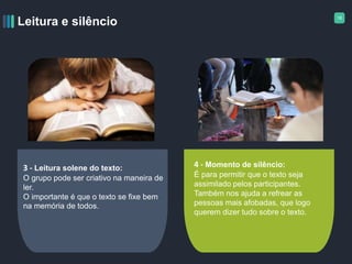 18
Leitura e silêncio
3 - Leitura solene do texto:
O grupo pode ser criativo na maneira de
ler.
O importante é que o texto se fixe bem
na memória de todos.
4 - Momento de silêncio:
É para permitir que o texto seja
assimilado pelos participantes.
Também nos ajuda a refrear as
pessoas mais afobadas, que logo
querem dizer tudo sobre o texto.
 