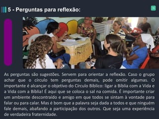 19
As perguntas são sugestões. Servem para orientar a reflexão. Caso o grupo
achar que o círculo tem perguntas demais, pode omitir algumas. O
importante é alcançar o objetivo do Círculo Bíblico: ligar a Bíblia com a Vida e
a Vida com a Bíblia! É aqui que se coloca o sal na comida. É importante criar
um ambiente descontraído e amigo em que todos se sintam à vontade para
falar ou para calar. Mas é bom que a palavra seja dada a todos e que ninguém
fale demais, abafando a participação dos outros. Que seja uma experiência
de verdadeira fraternidade.
5 - Perguntas para reflexão:
 